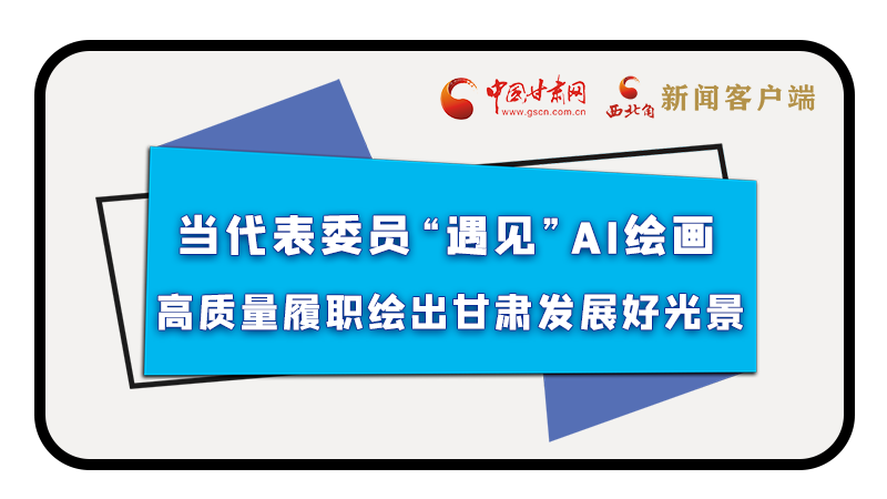 當(dāng)代表委員“遇見”AI繪畫，高質(zhì)量履職繪出甘肅發(fā)展好光景