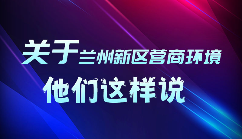 圖解|聽(tīng)！關(guān)于蘭州新區(qū)營(yíng)商環(huán)境，他們這樣說(shuō)